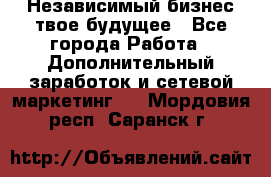 Независимый бизнес-твое будущее - Все города Работа » Дополнительный заработок и сетевой маркетинг   . Мордовия респ.,Саранск г.